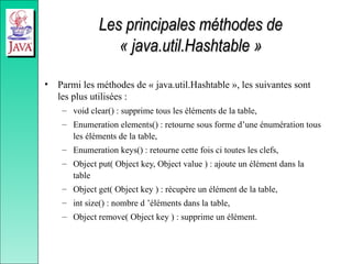 Les principales méthodes de
Les principales méthodes de
« java.util.Hashtable »
« java.util.Hashtable »
• Parmi les méthodes de « java.util.Hashtable », les suivantes sont
les plus utilisées :
– void clear() : supprime tous les éléments de la table,
– Enumeration elements() : retourne sous forme d’une énumération tous
les éléments de la table,
– Enumeration keys() : retourne cette fois ci toutes les clefs,
– Object put( Object key, Object value ) : ajoute un élément dans la
table
– Object get( Object key ) : récupère un élément de la table,
– int size() : nombre d ’éléments dans la table,
– Object remove( Object key ) : supprime un élément.
 