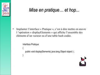 Mise en pratique… et hop...
Mise en pratique… et hop...
• Implanter l’interface « Pratique », c’est à dire mettre en œuvre
l ’opération « displayElements » qui affiche l’ensemble des
éléments d’un vecteur ou d’une table hash codée.
Interface Pratique
{
public void displayElements( java.lang.Object object ) ;
}
 