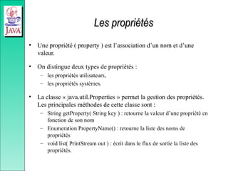 Les propriétés
Les propriétés
• Une propriété ( property ) est l’association d’un nom et d’une
valeur.
• On distingue deux types de propriétés :
– les propriétés utilisateurs,
– les propriétés systèmes.
• La classe « java.util.Properties » permet la gestion des propriétés.
Les principales méthodes de cette classe sont :
– String getProperty( String key ) : retourne la valeur d’une propriété en
fonction de son nom
– Enumeration PropertyName() : retourne la liste des noms de
propriétés
– void list( PrintStream out ) : écrit dans le flux de sortie la liste des
propriétés.
 