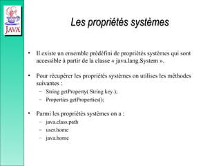 Les propriétés systèmes
Les propriétés systèmes
• Il existe un ensemble prédéfini de propriétés systèmes qui sont
accessible à partir de la classe « java.lang.System ».
• Pour récupérer les propriétés systèmes on utilises les méthodes
suivantes :
– String getProperty( String key );
– Properties getProperties();
• Parmi les propriétés systèmes on a :
– java.class.path
– user.home
– java.home
 
