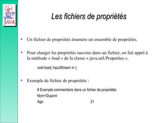 Les fichiers de propriétés
Les fichiers de propriétés
• Un fichier de propriétés énumère un ensemble de propriétés.
• Pour charger les propriétés sauvées dans un fichier, on fait appel à
la méthode « load » de la classe « java.util.Properties ».
void load( InputStream in );
• Exemple de fichier de propriétés :
# Exemple commentaire dans un fichier de propriétés
Nom=Dupont
Age 21
 