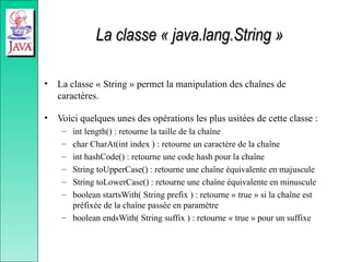 La classe « java.lang.String »
La classe « java.lang.String »
• La classe « String » permet la manipulation des chaînes de
caractères.
• Voici quelques unes des opérations les plus usitées de cette classe :
– int length() : retourne la taille de la chaîne
– char CharAt(int index ) : retourne un caractère de la chaîne
– int hashCode() : retourne une code hash pour la chaîne
– String toUpperCase() : retourne une chaîne équivalente en majuscule
– String toLowerCase() : retourne une chaîne équivalente en minuscule
– boolean startsWith( String prefix ) : retourne « true » si la chaîne est
préfixée de la chaîne passée en paramètre
– boolean endsWith( String suffix ) : retourne « true » pour un suffixe
 