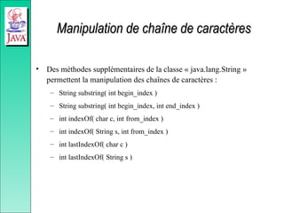 Manipulation de chaîne de caractères
Manipulation de chaîne de caractères
• Des méthodes supplémentaires de la classe « java.lang.String »
permettent la manipulation des chaînes de caractères :
– String substring( int begin_index )
– String substring( int begin_index, int end_index )
– int indexOf( char c, int from_index )
– int indexOf( String s, int from_index )
– int lastIndexOf( char c )
– int lastIndexOf( String s )
 