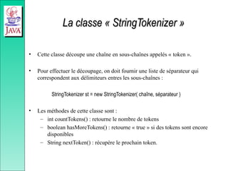 La classe « StringTokenizer »
La classe « StringTokenizer »
• Cette classe découpe une chaîne en sous-chaînes appelés « token ».
• Pour effectuer le découpage, on doit fournir une liste de séparateur qui
correspondent aux délimiteurs entres les sous-chaînes :
StringTokenizer st = new StringTokenizer( chaîne, séparateur )
• Les méthodes de cette classe sont :
– int countTokens() : retourne le nombre de tokens
– boolean hasMoreTokens() : retourne « true » si des tokens sont encore
disponibles
– String nextToken() : récupère le prochain token.
 