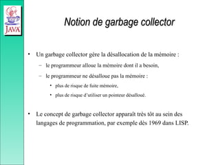 Notion de garbage collector
Notion de garbage collector
• Un garbage collector gère la désallocation de la mémoire :
– le programmeur alloue la mémoire dont il a besoin,
– le programmeur ne désalloue pas la mémoire :
• plus de risque de fuite mémoire,
• plus de risque d’utiliser un pointeur désalloué.
• Le concept de garbage collector apparaît très tôt au sein des
langages de programmation, par exemple dès 1969 dans LISP.
 