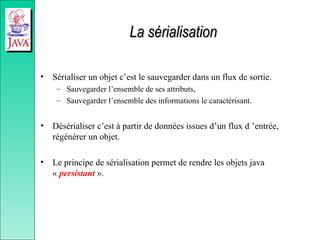 La sérialisation
La sérialisation
• Sérialiser un objet c’est le sauvegarder dans un flux de sortie.
– Sauvegarder l’ensemble de ses attributs,
– Sauvegarder l’ensemble des informations le caractérisant.
• Désérialiser c’est à partir de données issues d’un flux d ’entrée,
régénérer un objet.
• Le principe de sérialisation permet de rendre les objets java
« persistant ».
 