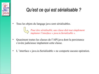 Qu’est ce qui est sérialisable ?
Qu’est ce qui est sérialisable ?
• Tous les objets du langage java sont sérialisables.
• Quasiment toutes les classes de l’API java dont la persistance
s’avère judicieuse implantent cette classe.
• L ’interface « java.io.Serializable » ne comporte aucune opération.
Pour être sérialisable, une classe doit tout simplement
implanter l’interface « java.io.Serializable ».
 