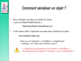 Comment sérialiser un objet ?
Comment sérialiser un objet ?
• Pour sérialiser un objet, on utilise la classe
« java.io.ObjectOutputStream ».
ObjectOutputStream( OutputStream out )
• Cette classe offre l’opération suivante pour sérialiser un objet :
void writeObject( Object obj );
Dans ce cas l’opération « writeObject » n’appelle plus
« toString » sur l’objet mais sérialise celui-ci.
L ’objet passé en paramètre de la méthode « writeObject »
doit impérativement implanté l’interface « java.io.Serializable »
 