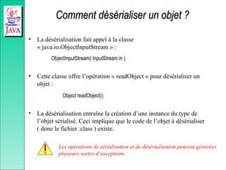 Comment désérialiser un objet ?
Comment désérialiser un objet ?
• La désérialisation fait appel à la classe
« java.io.ObjectInputStream » :
ObjectInputStream( InputStream in )
• Cette classe offre l’opération « readObject » pour désérialiser un
objet :
Object readObject();
• La désérialisation entraîne la création d’une instance du type de
l’objet sérialisé. Ceci implique que le code de l’objet à désérialiser
( donc le fichier .class ) existe.
Les opérations de sérialisation et de désérialisation peuvent générées
plusieurs sortes d’exceptions.
 