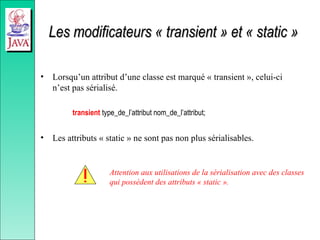 Les modificateurs « transient » et « static »
Les modificateurs « transient » et « static »
• Lorsqu’un attribut d’une classe est marqué « transient », celui-ci
n’est pas sérialisé.
transient type_de_l’attribut nom_de_l’attribut;
• Les attributs « static » ne sont pas non plus sérialisables.
Attention aux utilisations de la sérialisation avec des classes
qui possèdent des attributs « static ».
 