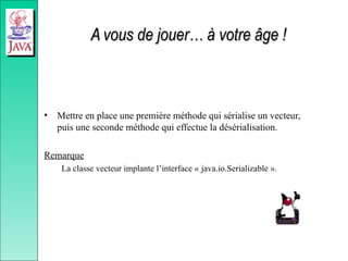 A vous de jouer… à votre âge !
A vous de jouer… à votre âge !
• Mettre en place une première méthode qui sérialise un vecteur,
puis une seconde méthode qui effectue la désérialisation.
Remarque
La classe vecteur implante l’interface « java.io.Serializable ».
 