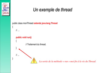Un exemple de thread
Un exemple de thread
public class monThread extends java.lang.Thread
{
// …
public void run()
{
// Traitement du thread.
}
// ...
}
La sortie de la méthode « run » met fin à la vie du Thread.
 