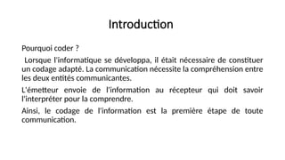 Introduction
Pourquoi coder ?
Lorsque l'informatique se développa, il était nécessaire de constituer
un codage adapté. La communication nécessite la compréhension entre
les deux entités communicantes.
L'émetteur envoie de l'information au récepteur qui doit savoir
l'interpréter pour la comprendre.
Ainsi, le codage de l'information est la première étape de toute
communication.
 