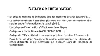 Nature de l’information
• En effet, la machine ne comprend que des éléments binaires (bits) : 0 et 1.
• Le codage consistera à combiner plusieurs bits. Ainsi, une dissociation allait
se faire entre l'information et le signal généré.
• Le codage de l'information s'effectue en deux étapes:
- Codage sous forme binaire (ASCII, EBCDIC, DCB...) ;
- Codage de l'élément binaire par un état physique (tension, fréquence...).
- Dans le cas où deux équipements veulent communiquer en utilisant des
codes différents, il est nécessaire de disposer alors de fonctions de
transcodage.
 