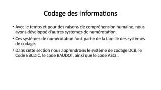 Codage des informations
• Avec le temps et pour des raisons de compréhension humaine, nous
avons développé d'autres systèmes de numérotation.
• Ces systèmes de numérotation font partie de la famille des systèmes
de codage.
• Dans cette section nous apprendrons le système de codage DCB, le
Code EBCDIC, le code BAUDOT, ainsi que le code ASCII.
 