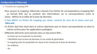 2 - Création de mapping O/R
• Pour assurer le mapping, Hibernate a besoin d’un fichier de correspondance (mapping file)
au format XML qui va contenir des informations sur la correspondance entre la
classe définie et la table de la base de données.
• Il faut définir un fichier de mapping par classe, nommé du nom de la classe suivi par
.hbm.xml .
• Ce fichier doit être situé dans le même répertoire que la classe correspondante ou dans la
même archive pour les applications packagées.
• Différents éléments sont précisés dans ce document XML :
• la classe qui va encapsuler les données,
• l’identifiant dans la base de données et son mode de génération,
• le mapping entre les propriétés de classe et les champs de la base de données,
• les relations,
• etc.
20
Configuration d’Hibernate
 