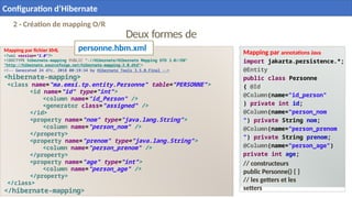 Deux formes de
mapping
Mapping par fichier XML
<?xml version="1.0"?>
<!DOCTYPE hibernate-mapping PUBLIC "-//Hibernate/Hibernate Mapping DTD 3.0//EN"
"http://hibernate.sourceforge.net/hibernate-mapping-3.0.dtd">
<!-- Generated 24 d?c. 2018 00:19:34 by Hibernate Tools 3.5.0.Final -->
<hibernate-mapping>
<class name="ma.emsi.tp.entity.Personne" table="PERSONNE">
<id name="id" type="int">
<column name="id_Person" />
<generator class="assigned" />
</id>
<property name="nom" type="java.lang.String">
<column name="person_nom" />
</property>
<property name="prenom" type="java.lang.String">
<column name="person_prenom" />
</property>
<property name="age" type="int">
<column name="person_age" />
</property>
</class>
</hibernate-mapping>
Mapping par annotations Java
import jakarta.persistence.*;
@Entity
public class Personne
{ @Id
@Column(name="id_person"
) private int id;
@Column(name="person_nom
") private String nom;
@Column(name="person_prenom
") private String prenom;
@Column(name="person_age")
private int age;
// constructeurs
public Personne() { }
// les getters et les
setters
21
2 - Création de mapping O/R
personne.hbm.xml
Configuration d’Hibernate
 
