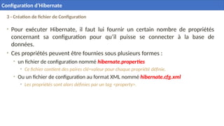 3 - Création de fichier de Configuration
• Pour exécuter Hibernate, il faut lui fournir un certain nombre de propriétés
concernant sa configuration pour qu’il puisse se connecter à la base de
données.
• Ces propriétés peuvent être fournies sous plusieurs formes :
• un fichier de configuration nommé hibernate.properties
• Ce fichier contient des paires clé=valeur pour chaque propriété définie.
• Ou un fichier de configuration au format XML nommé hibernate.cfg.xml
• Les propriétés sont alors définies par un tag <property>.
22
Configuration d’Hibernate
 