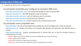 3 - Création de fichier de Configuration
• Les principales propriétés pour configurer la connexion JDBC sont :
• hibernate.connection.driver_class : nom pleinement qualifié de classe du pilote JDBC
• hibernate.connection.url : URL JDBC désignant la base de données
• hibernate.connection.username : nom de l’utilisateur pour la connexion
• hibernate.connection.password : mot de passe de l’utilisateur
• hibernate.connection.pool_size : nombre maximum de connexions dans le pool
• Les principales autres propriétés sont :
• hibernate.dialect : nom de la classe pleinement qualifiée qui assure le dialogue avec la base de données
• hibernate.show_sql : booléen qui précise si les requêtes SQL générées par Hibernate sont affichées dans la
console
• hibernate.hbm2ddl.auto : Exporte automatiquement le schéma DDL vers la base de données lorsque la
SessionFactory est créée:
• validate: valider la structure du schéma sans faire de modification dans la base de données
• update: mettre à jour le schéma
• create: créer le schéma en supprimant celui existant
• create-drop: créer le schéma et le supprimer lorsque la sessionFactory est fermée
23
Configuration d’Hibernate
 