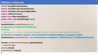 import org.hibernate.Session;
import org.hibernate.SessionFactory;
import org.hibernate.cfg.Configuration;
import entity.Personne;
public class HibernateHellow {
public static void main(String[] args) {
//hibernate 3.0
SessionFactory sessionFactory= new
Configuration().configure().buildSession
Factory();
// Hibernate 4.0 et plus, il est recommandé d'utiliser l'interface StandardServiceRegistry
StandardServiceRegistry registre= new StandardServiceRegistryBuilder().configure().build();
SessionFactory sessionFactory= new MetadataSources(registre). buildMetadata(). buildSessionFactory();
Session session=sessionFactory.openSession();
// suite de code
session.close();
sessionFactory.close();
}
29
Utilisation d’Hibernate
 