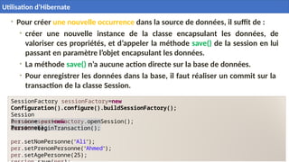 • Pour créer une nouvelle occurrence dans la source de données, il suffit de :
• créer une nouvelle instance de la classe encapsulant les données, de
valoriser ces propriétés, et d’appeler la méthode save() de la session en lui
passant en paramètre l’objet encapsulant les données.
• La méthode save() n’a aucune action directe sur la base de données.
• Pour enregistrer les données dans la base, il faut réaliser un commit sur la
transaction de la classe Session.
Personne per=new
Personne();
SessionFactory sessionFactory=new
Configuration().configure().buildSessionFactory();
Session
session=sessionFactory.openSession();
session.beginTransaction();
per.setNomPersonne("Ali");
per.setPrenomPersonne("Ahmed");
per.setAgePersonne(25);
30
 Utilisation d’Hibernate
Utilisation d’Hibernate
 
