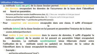 • La méthode load() ou get() de la classe Session permet d’obtenir une instance de la classe
des données encapsulant les données de l’occurrence de la base dont l’identifiant
est fourni en paramètre.
• Personne perChercher=session.load(Personne.class, 1); // lève une exception si n’est pas trouvé
• Personne perChercher=session.get(Personne.class, 1); // retourne null si n’est pas trouvé
• System.out.println("Nom :"+ perChercher.getNomPersonne());
• Pour supprimer une occurrence encapsulée dans une classe, il suffit d’invoquer
la
méthode delete() de la classe Session en lui passant en paramètre l’instance de la classe.
• session.delete(perChercher);
• Pour mettre à jour une occurrence dans la source de données, il suffit d’appeler la
méthode update() de la session en lui passant en paramètre l’objet encapsulant
les données. La méthode saveOrUpdate() laisse Hibernate choisir entre
l’utilisation de la méthode save() ou update() en fonction de la valeur de
l’identifiant dans la classe encapsulant les données.
• Exemple :
• perChercher.setNomPersonne("Amal");
31
 Utilisation d’Hibernate
Utilisation d’Hibernate
 
