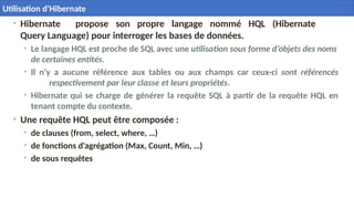 • Hibernate propose son propre langage nommé HQL (Hibernate
Query Language) pour interroger les bases de données.
• Le langage HQL est proche de SQL avec une utilisation sous forme d’objets des noms
de certaines entités.
• Il n’y a aucune référence aux tables ou aux champs car ceux-ci sont référencés
respectivement par leur classe et leurs propriétés.
• Hibernate qui se charge de générer la requête SQL à partir de la requête HQL en
tenant compte du contexte.
• Une requête HQL peut être composée :
• de clauses (from, select, where, …)
• de fonctions d'agrégation (Max, Count, Min, …)
• de sous requêtes
35
Utilisation d’Hibernate
 