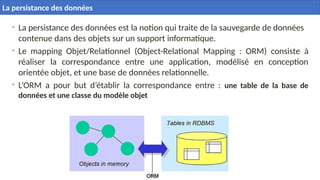 7
• La persistance des données est la notion qui traite de la sauvegarde de données
contenue dans des objets sur un support informatique.
• Le mapping Objet/Relationnel (Object-Relational Mapping : ORM) consiste à
réaliser la correspondance entre une application, modélisé en conception
orientée objet, et une base de données relationnelle.
• L’ORM a pour but d’établir la correspondance entre : une table de la base de
données et une classe du modèle objet
La persistance des données
 