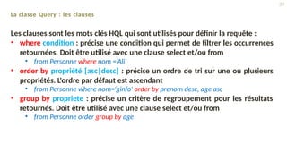 La classe Query : les clauses
Les clauses sont les mots clés HQL qui sont utilisés pour définir la requête :
• where condition : précise une condition qui permet de filtrer les occurrences
retournées. Doit être utilisé avec une clause select et/ou from
• from Personne where nom =‘Ali’
• order by propriété [asc|desc] : précise un ordre de tri sur une ou plusieurs
propriétés. L'ordre par défaut est ascendant
• from Personne where nom='ginfo' order by prenom desc, age asc
• group by propriete : précise un critère de regroupement pour les résultats
retournés. Doit être utilisé avec une clause select et/ou from
• from Personne order group by age
39
 