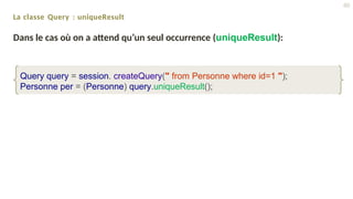 La classe Query : uniqueResult
Dans le cas où on a attend qu’un seul occurrence (uniqueResult):
Query query = session. createQuery(" from Personne where id=1 ");
Personne per = (Personne) query.uniqueResult();
40
 
