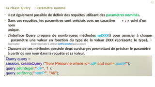 La classe Query : Paramètre nommé
• Il est également possible de définir des requêtes utilisant des paramètres nommés.
• Dans ces requêtes, les paramètres sont précisés avec un caractère « : » suivi d'un
nom
unique.
• L'interface Query propose de nombreuses méthodes setXXX() pour associer à chaque
paramètre une valeur en fonction du type de la valeur (XXX représente le type). //
deprecated dans Hibernate 5, utiliser setParameter(para,valeur)
• Chacune de ces méthodes possède deux surcharges permettant de préciser le paramètre
à partir de son nom dans la requête et sa valeur.
Query query =
session. createQuery ("from Personne where id=:idP and nom=:nomP");
query.setInteger("idP", 1 );
query.setString("nomP", "Ali");
41
 