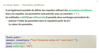 La classe Query : Paramètre positionné
• Il est également possible de définir des requêtes utilisant des paramètres positionné.
• Dans ces requêtes, les paramètres sont précisés avec un caractère « ? ».
• les méthodes setXXX() ou setParameter() possède deux surcharges permettant de:
• préciser l’index de paramètre dans la requête(à partir de 0) )
• La valeur de paramètre.
Query query =
session. createQuery ("from Personne where id=? and nom=? ");
query.setInteger(0, 1 );
query.setString(1, "Ali");
42
 
