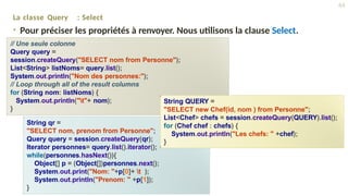 La classe Query : Select
• Pour préciser les propriétés à renvoyer. Nous utilisons la clause Select.
// Une seule colonne
Query query =
session.createQuery("SELECT nom from Personne");
List<String> listNoms= query.list();
System.out.println("Nom des personnes:");
// Loop through all of the result columns
for (String nom: listNoms) {
System.out.println("t"+ nom);
}
String qr =
"SELECT nom, prenom from Personne";
Query query = session.createQuery(qr);
Iterator personnes= query.list().iterator();
while(personnes.hasNext()){
Object[] p = (Object[])personnes.next();
System.out.print("Nom: "+p[0]+ t );
System.out.println("Prenom: " +p[1]);
}
String QUERY =
"SELECT new Chef(id, nom ) from Personne";
List<Chef> chefs = session.createQuery(QUERY).list();
for (Chef chef : chefs) {
System.out.println("Les chefs: " +chef);
}
44
 