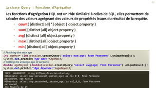 •
•
•
•
•
count( [distinct|all|*] object | object.property )
sum( [distinct|all] object.property )
avg( [distinct|all] object.property )
max( [distinct|all] object.property )
min( [distinct|all] object.property )
La classe Query : Fonctions d’Agrégation
Les fonctions d'agrégation HQL ont un rôle similaire à celles de SQL, elles permettent de
calculer des valeurs agrégeant des valeurs de propriétés issues du résultat de la requête.
// Fetching the max age
int ageMax= (int)session.createQuery("select max(age) from Personne").uniqueResult();
System.out.println("Age max:"+ageMax);
// Getting the average age of persons
double ageMoyen= (double)session.createQuery("select avg(age) from Personne").uniqueResult();
System.out.println("Age Moyenne:"+ageMoyen);
45
INFO: HHH000397: Using ASTQueryTranslatorFactory
Hibernate: select max(personne0_.person_age) as col_0_0_ from Personne
personne0_ Age max:38
Hibernate: select avg(personne0_.person_age) as col_0_0_ from Personne
personne0_
Age Moyenne:22.25
 