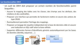 • Un outil de ORM doit proposer un certain nombre de fonctionnalités parmi
lesquelles :
• Assurer le mapping des tables avec les classes, des champs avec les attributs, des
relations et des cardinalités.
• Proposer une interface qui permette de facilement mettre en œuvre des actions de
type CRUD.
• Éventuellement permettre l’héritage des mappings.
• Proposer un langage de requêtes indépendant de la base de données cible et assurer
une traduction en SQL natif selon la base utilisée.
• Supporter différentes formes d’identifiants générés automatiquement par les bases
de données (identity, sequence, ...).
Les fonctionnalités ORM
 
