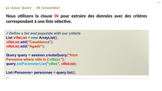 La classe Query : IN {ensemble}
Nous utilisons la clause IN pour extraire des données avec des critères
correspondant à une liste sélective.
// Define a list and populate with our criteria
List villeList = new ArrayList();
villeList.add("Casablanca");
villeList.add("Agadir");
Query query = session.createQuery("from
Personne where ville in (:villes) ");
query.setParameterList("villes", villeList);
List<Personne> personnes = query.list();
...
46
 