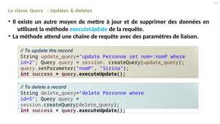 La classe Query : Updates & Deletes
• Il existe un autre moyen de mettre à jour et de supprimer des données en
utilisant la méthode executeUpdate de la requête.
• La méthode attend une chaîne de requête avec des paramètres de liaison.
// To update the record
String update_query="update Personne set nom=:nomP where
id=2"; Query query = session. createQuery(update_query);
query.setParameter("nomP", "Sirina");
int success = query.executeUpdate();
// To delete a record
String delete_query="delete Personne where
id=5"; Query query =
session.createQuery(delete_query);
int success = query.executeUpdate();
47
 