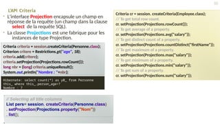 L’API Criteria
• L'interface Projection encapsule un champ en
réponse de la requête (un champ dans la clause
select de la requête SQL).
• La classe Projections est une fabrique pour les
instances de type Projection.
// Selecting all title columns
List pers= session. createCriteria(Personne.class)
. setProjection(Projections.property("Nom"))
. list();
Criteria cr = session. createCriteria(Employee.class);
// To get total row count.
cr. setProjection(Projections.rowCount());
// To get average of a property.
cr. setProjection(Projections.avg("salary"));
// To get distinct count of a property.
cr. setProjection(Projections.countDistinct("firstName"));
// To get maximum of a property.
cr. setProjection(Projections.max("salary"));
// To get minimum of a property.
cr. setProjection(Projections.min("salary"));
// To get sum of a property.
cr. setProjection(Projections.sum("salary"));
50
Criteria criteria = session.createCriteria(Personne.class);
Criterion critere = Restrictions.gt("age", 18);
criteria.add(critere);
criteria.setProjection(Projections.rowCount());
long nbr = (long) criteria.uniqueResult();
System.out.println("Nombre : "+nbr);
Hibernate: select count(*) as y0_ from Personne
this_ where this_.person_age>?
Nombre : 7
 