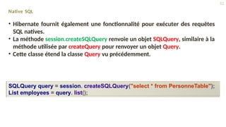 Native SQL
• Hibernate fournit également une fonctionnalité pour exécuter des requêtes
SQL natives.
• La méthode session.createSQLQuery renvoie un objet SQLQuery, similaire à la
méthode utilisée par createQuery pour renvoyer un objet Query.
• Cette classe étend la classe Query vu précédemment.
SQLQuery query = session. createSQLQuery("select * from PersonneTable");
List employees = query. list();
52
 