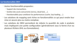 • Autres fonctionnalités proposées :
• Support des transactions.
• Gestion des accès concurrents (verrou, dead lock, ...).
• Fonctionnalités pour améliorer les performances (cache, lazy loading, ...).
• Les solutions de mapping sont riches en fonctionnalités ce qui peut rendre leur
mise en œuvre plus ou moins complexe.
• Les solutions de ORM permettent de réduire la quantité de code à produire
mais impliquent une partie configuration (généralement sous la forme d’un ou
plusieurs fichiers XML ou d’annotations).
Les fonctionnalités ORM
 
