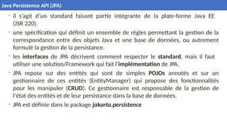 10
• il s’agit d’un standard faisant partie intégrante de la plate-forme Java EE
(JSR 220).
• une spécification qui définit un ensemble de règles permettant la gestion de la
correspondance entre des objets Java et une base de données, ou autrement
formulé la gestion de la persistance.
• les interfaces de JPA décrivent comment respecter le standard, mais il faut
utiliser une solution/Framework qui fait l’implémentation de JPA.
• JPA repose sur des entités qui sont de simples POJOs annotés et sur un
gestionnaire de ces entités (EntityManager) qui propose des fonctionnalités
pour les manipuler (CRUD). Ce gestionnaire est responsable de la gestion de
l'état des entités et de leur persistance dans la base de données.
• JPA est définie dans le package jakarta.persistence
Java Persistence API (JPA)
 