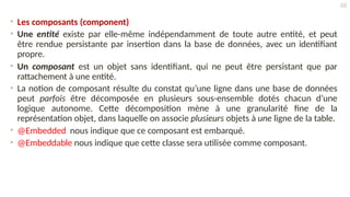 • Les composants (component)
• Une entité existe par elle-même indépendamment de toute autre entité, et peut
être rendue persistante par insertion dans la base de données, avec un identifiant
propre.
• Un composant est un objet sans identifiant, qui ne peut être persistant que par
rattachement à une entité.
• La notion de composant résulte du constat qu’une ligne dans une base de données
peut parfois être décomposée en plusieurs sous-ensemble dotés chacun d’une
logique autonome. Cette décomposition mène à une granularité fine de la
représentation objet, dans laquelle on associe plusieurs objets à une ligne de la table.
• @Embedded nous indique que ce composant est embarqué.
• @Embeddable nous indique que cette classe sera utilisée comme composant.
68
 