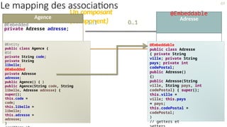 Un composant
(component)
69
Le mapping des associations
1..1 0..1
@Embeddable
Adresse
Agence
@Embedded
private Adresse adresse;
@Entity
public class Agence {
@Id
private String code;
private String
libelle;
@Embedded
private Adresse
adresse;
public Agence() { }
public Agence(String code, String
libelle, Adresse adresse) {
super();
this.code =
code;
this.libelle =
libelle;
this.adresse =
adresse;
}
@Embeddable
public class Adresse
{ private String
ville; private String
pays; private int
codePostal;
public Adresse()
{}
public Adresse(String
ville, String pays, int
codePostal) { super();
this.ville =
ville; this.pays
= pays;
this.codePostal =
codePostal;
}
// getters et
 