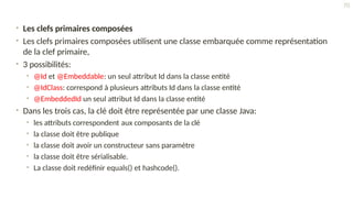 • Les clefs primaires composées
• Les clefs primaires composées utilisent une classe embarquée comme représentation
de la clef primaire,
• 3 possibilités:
• @Id et @Embeddable: un seul attribut Id dans la classe entité
• @IdClass: correspond à plusieurs attributs Id dans la classe entité
• @EmbeddedId un seul attribut Id dans la classe entité
• Dans les trois cas, la clé doit être représentée par une classe Java:
• les attributs correspondent aux composants de la clé
• la classe doit être publique
• la classe doit avoir un constructeur sans paramètre
• la classe doit être sérialisable.
• La classe doit redéfinir equals() et hashcode().
70
 