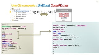 Une Clé composée : @IdClass( ClassePK.class
)
71
 Le mapping des associations
@Entity
@IdClass(CommandePK.clas
s) public class Commande {
@Id
private int
num;
@Id
private int
code;
private int
quantite; private
double prix;
public Commande() {}
// les getters et les
setters
}
public class CommandePK implements
Serializable {
private int
num; private
int code;
public CommandePK() {}
// les gettrs et les setters
public int hashCode() {
…
}
public boolean equals(Object
obj) {
…
}
}
 