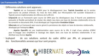 11
• Différentes solutions sont apparues :
• TopLink est un framework d’ORM pour le développement Java. TopLink Essentials est la version
open source du produit d'Oracle. Au mois de mars 2008, Sun Microsystems fait succéder EclipseLink à
TopLink comme implémentation de référence de la JPA 2.0.
• EclipseLink est un framework open source de ORM pour les développeurs Java. Il fournit une plateforme
puissante et flexible permettant de stocker des objets Java dans une base de données relationnelle et/ou de
les convertir en documents XML. Il est développé par l’organisation Fondation Eclipse
• Hibernate est un framework open source gérant la persistance des objets en base de données relationnelle,
développé par l’entreprise JBoss.
• Apache OpenJPA est une implémentation open source de la JPA. Il s'agit d'une solution d’ORM
pour le langage Java simplifiant le stockage des objets dans une base de données relationnelle. Il est
distribué sous licence Apache.
• la plupart de ces solutions sortent du cadre défini par JPA, et proposent
des fonctionnalités annexes qui leur sont propres.
Les Frameworks ORM
 
