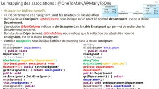 • Association bidirectionnelle.
• => Département et Enseignant sont les maîtres de l’association
• Dans la classe Enseignant, @ManyToOne nous indique qu’un objet lié nommé departement est de la classe
Departement.
• L’annotation @JoinColumn indique la clé étrangère dans la table Enseignant qui permet de rechercher le
Département concerné.
• Dans la classe Département, @OneToMany nous indique que la collection des objets liés nommé
enseignants, est de la classe Enseignant.
• L’attribut mappedBy nous indique l’attribut de mapping dans la classe Enseignant.
@Entity
@Table(name="enseignant
") public class
Enseignant {
//les champs
@ManyToOne
@JoinColumn(name="Code_Dep")
private Departement
departement;
public Departement
getDepartement() { return
departement;}
public void setDepartement(Departement
departement) {this.departement =
@Entity
@Table(name="departement
") public class
Departement {
// les champs
@OneToMany(mappedBy="departement")
Set<Enseignant> enseignants =new
HashSet<>(); public Set<Enseignant>
getEnseignants() { return enseignants;}
public void
setEnseignants(Set<Enseignant>
enseignants) {
this.enseignants =
enseignants;} public
80
Le mapping des associations : @OneToMany/@ManyToOne
 
