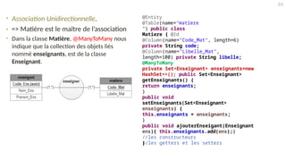 • Association Unidirectionnelle.
• => Matière est le maître de l’association
• Dans la classe Matière, @ManyToMany nous
indique que la collection des objets liés
nommé enseignants, est de la classe
Enseignant.
@Entity
@Table(name="matiere
") public class
Matiere { @Id
@Column(name="Code_Mat", length=6)
private String code;
@Column(name="Libelle_Mat",
length=100) private String libelle;
@ManyToMany
private Set<Enseignant> enseignants=new
HashSet<>(); public Set<Enseignant>
getEnseignants() {
return enseignants;
}
public void
setEnseignants(Set<Enseignant>
enseignants) {
this.enseignants = enseignants;
}
public void ajouterEnseigant(Enseignant
ens){ this.enseignants.add(ens);}
//les constructeurs
//les getters et les setters
}
84
 
