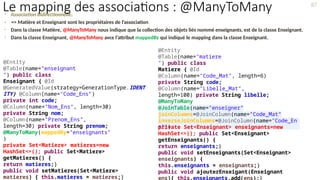 • Association Bidirectionnelle.
• => Matière et Enseignant sont les propriétaires de l’association
• Dans la classe Matière, @ManyToMany nous indique que la collection des objets liés nommé enseignants, est de la classe Enseignant.
• Dans la classe Enseignant, @ManyToMany avce l’attribut mappedBy qui indiqué le mapping dans la classe Enseignant.
@Entity
@Table(name="matiere
") public class
Matiere { @Id
@Column(name="Code_Mat", length=6)
private String code;
@Column(name="Libelle_Mat",
length=100) private String libelle;
@ManyToMany
@JoinTable(name="enseigner"
,
joinColumns=@JoinColumn(name="Code_Mat"
),
inverseJoinColumns=@JoinColumn(name="Code_En
s"))
private Set<Enseignant> enseignants=new
HashSet<>(); public Set<Enseignant>
getEnseignants() {
return enseignants;}
public void setEnseignants(Set<Enseignant>
enseignants) {
this.enseignants = enseignants;}
public void ajouterEnseigant(Enseignant
ens){ this.enseignants.add(ens);}
@Entity
@Table(name="enseignant
") public class
Enseignant { @Id
@GeneratedValue(strategy=GenerationType.IDENT
ITY) @Column(name="Code_Ens")
private int code;
@Column(name="Nom_Ens", length=30)
private String nom;
@Column(name="Prenom_Ens",
length=30) private String prenom;
@ManyToMany(mappedBy="enseignants"
)
private Set<Matiere> matieres=new
HashSet<>(); public Set<Matiere>
getMatieres() {
return matieres;}
public void setMatieres(Set<Matiere>
matieres) { this.matieres = matieres;}
87
Le mapping des associations : @ManyToMany
 
