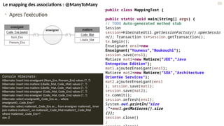 • Apres l’exécution
Console Hibernate:
Hibernate: insert into enseignant (Nom_Ens, Prenom_Ens) values (?, ?)
Hibernate: insert into matiere (Libelle_Mat, Code_Mat) values (?, ?)
Hibernate: insert into matiere (Libelle_Mat, Code_Mat) values (?, ?)
Hibernate: insert into enseigner (Code_Mat, Code_Ens) values (?, ?)
Hibernate: insert into enseigner (Code_Mat, Code_Ens) values (?, ?)
Hibernate: select enseignant0_.Code_Ens as … where
enseignant0_.Code_Ens=?
Hibernate: select matieres0_.Code_Ens as … from enseigner matieres0_ inner
join matiere matiere1_ on matieres0_.Code_Mat=matiere1_.Code_Mat
where matieres0_.Code_Ens=?
size :2
public class MappingTest {
public static void main(String[] args) {
// TODO Auto-generated method stub
Session
session=HibernateUtil.getSessionFactory().openSessio
n(); Transaction tx=session.getTransaction();
tx.begin();
Enseignant ens1=new
Enseignant("Youness","Boukouchi");
session.save(ens1);
Matiere mat1=new Matiere("JEE","Java
Entreprise Edition");
mat1.ajouterEnseigant(ens1);
Matiere mat2=new Matiere("SOA","Architecture
Orientée Services");
mat2.ajouterEnseigant(ens1
); session.save(mat1);
session.save(mat2);
tx.commit();
session.refresh(ens1);
System.out.println("size
:"+ens1.getMatieres().size
());
session.close()
;
88
Le mapping des associations : @ManyToMany
 